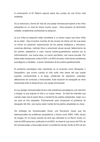 A continuación el Dr Rekers expone estos tres puntos de una forma más
ampliada:
A) La estructura y forma de vida de una pareja homosexual expone a los niños
adoptados en un nivel de stress mucho mayor . Esta situación es fácilmente
evitable, simplemente prohibiendo la adopción.
a) Los niños en adopción están sometidos a un stress mayor que otros niños
de su edad . Aquí enumera muchas de las causas de stress por las que pasa
un menor en adopción: separaciones de los padres biológicos y hermanos,
carencias afectivas, maltrato físico y emocional, abuso sexual, fallecimiento de
los padres, adaptación a unos nuevos tutores-guardadores puestos por la
Administración, una nueva casa, un nuevo vecindario, una nueva escuela. Por
todas estas situaciones, entre el 50% y el 80% de estos niños tienen problemas
psicológicos y mentales, a veces heredados de los padres genéticamente .
El problema psicológico más importante es el conocido como Desajuste o
Desquilibrio, que ocurre cuando el niño sufre más stress del que puede
soportar, produciéndole a la larga, problemas de depresión, ansiedad,
alteraciones de conducta y emocionales. Esta situación de desajuste se vería
empeorada ante la adopción por una pareja homosexual
b) Las parejas homosexuales tienen más problemas psicológicos y de adicción
a drogas, lo que expone al niño a un mayor stress . Es fácil de entender que
cuando mejor sea la salud física y mental de los padres adoptantes, mejor va a
ser para el niño adoptado. Precisamente para compensar el problema de
desajuste del niño, una buena salud mental de los padres adoptantes es clave.
Sin embargo los homosexuales tienen una frecuencia mayor que los
heterosexuales de problemas psiquiátricos y físicos como SIDA, sífilis, abuso
de drogas. En el mayor estudio de este tipo realizado en el Reino Unido, en
más de 2000 personas, publicado en el 2003, se observó que cerca del 70% de
los homosexuales y bisexuales tenían un problema mental, frente al 30% de los
 