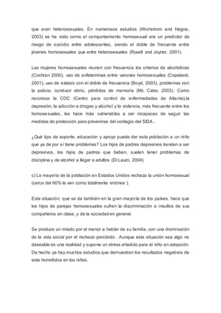 que eran heterosexuales. En numerosos estudios (Wichstrom and Hegna,
2003) se ha visto como el comportamiento homosexual era un predictor de
riesgo de suicidio entre adolescentes, siendo el doble de frecuente entre
jóvenes homosexuales que entre heterosexuales (Rusell and Joyner, 2001).
Las mujeres homosexuales reunen con frecuencia los criterios de alcoholicas
(Cochran 2000), uso de anfetaminas entre varones homosexuales (Copeland,
2001), uso de extasis con el doble de frecuencia (Boyd, 2003), problemas con
la policia, conducir ebrio, pérdidas de memoria (Mc Cabe, 2003). Como
reconoce la CDC (Centro para control de enfermedades de Atlanta),la
depresión, la adicción a drogas y alcohol y la violencia, más frecuente entre los
homosexuales, les hace más vulnerables a ser incapaces de seguir las
medidas de protección para prevenirse del contagio del SIDA .
¿Qué tipo de soporte, educación y apoyo puede dar esta población a un niño
que ya de por sí tiene problemas? Los hijos de padres depresivos tienden a ser
depresivos, los hijos de padres que beben, suelen tener problemas de
disciplina y de alcohol a llegar a adultos (Di Lauro, 2004)
c) La mayoría de la población en Estados Unidos rechaza la unión homosexual
(cerca del 60% la ven como totalmente errónea ).
Esta situación, que se da también en la gran mayoría de los países, hace que
los hijos de parejas homosexuales sufren la discriminación e insultos de sus
compañeros en clase, y de la sociedad en general.
Se produce un miedo por el menor a hablar de su familia, con una disminución
de la vida social por el rechazo percibido . Aunque esta situación sea algo no
deseable es una realidad y supone un stress añadido para el niño en adopción.
De hecho ya hay muchos estudios que demuestran los resultados negativos de
esta homofobia en los niños.
 