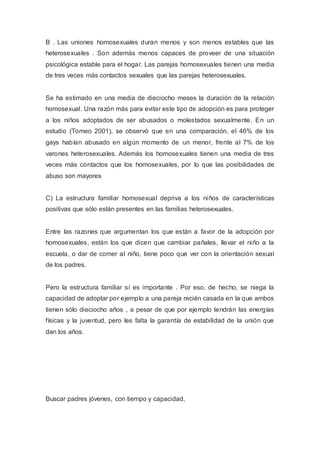 B . Las uniones homosexuales duran menos y son menos estables que las
heterosexuales . Son además menos capaces de proveer de una situación
psicológica estable para el hogar. Las parejas homosexuales tienen una media
de tres veces más contactos sexuales que las parejas heterosexuales.
Se ha estimado en una media de dieciocho meses la duración de la relación
homosexual. Una razón más para evitar este tipo de adopción es para proteger
a los niños adoptados de ser abusados o molestados sexualmente. En un
estudio (Tomeo 2001), se observó que en una comparación, el 46% de los
gays habían abusado en algún momento de un menor, frente al 7% de los
varones heterosexuales. Además los homosexuales tienen una media de tres
veces más contactos que los homosexuales, por lo que las posibilidades de
abuso son mayores
C) La estructura familiar homosexual depriva a los niños de características
positivas que sólo están presentes en las familias heterosexuales.
Entre las razones que argumentan los que están a favor de la adopción por
homosexuales, están los que dicen que cambiar pañales, llevar el niño a la
escuela, o dar de comer al niño, tiene poco que ver con la orientación sexual
de los padres.
Pero la estructura familiar sí es importante . Por eso, de hecho, se niega la
capacidad de adoptar por ejemplo a una pareja recién casada en la que ambos
tienen sólo dieciocho años , a pesar de que por ejemplo tendrán las energías
físicas y la juventud, pero les falta la garantía de estabilidad de la unión que
dan los años.
Buscar padres jóvenes, con tiempo y capacidad,
 