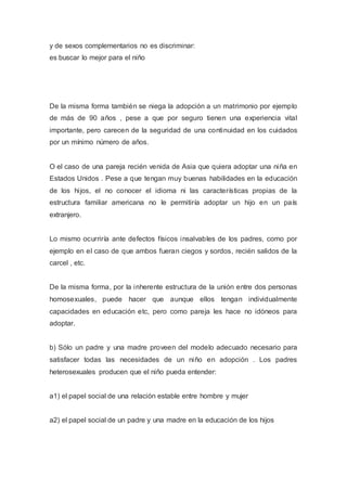 y de sexos complementarios no es discriminar:
es buscar lo mejor para el niño
De la misma forma también se niega la adopción a un matrimonio por ejemplo
de más de 90 años , pese a que por seguro tienen una experiencia vital
importante, pero carecen de la seguridad de una continuidad en los cuidados
por un mínimo número de años.
O el caso de una pareja recién venida de Asia que quiera adoptar una niña en
Estados Unidos . Pese a que tengan muy buenas habilidades en la educación
de los hijos, el no conocer el idioma ni las características propias de la
estructura familiar americana no le permitiría adoptar un hijo en un país
extranjero.
Lo mismo ocurriría ante defectos físicos insalvables de los padres, como por
ejemplo en el caso de que ambos fueran ciegos y sordos, recién salidos de la
carcel , etc.
De la misma forma, por la inherente estructura de la unión entre dos personas
homosexuales, puede hacer que aunque ellos tengan individualmente
capacidades en educación etc, pero como pareja les hace no idóneos para
adoptar.
b) Sólo un padre y una madre proveen del modelo adecuado necesario para
satisfacer todas las necesidades de un niño en adopción . Los padres
heterosexuales producen que el niño pueda entender:
a1) el papel social de una relación estable entre hombre y mujer
a2) el papel social de un padre y una madre en la educación de los hijos
 