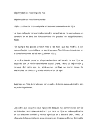 a3) el modelo de relación padre-hijo
a4) el modelo de relación madre-hijo
b1) La contribución única del padre al desarrollo adecuado de los hijos
La figura del padre como modelo masculino para el hijo se ha asociado con un
beneficio en el éxito del funcionamiento del proceso de adopción.(Walsh,
1990).
Por ejemplo los padres ayudan más a los hijos que las madres a ser
independientes y competitivos y a asumir riesgos . También son importantes en
el control emocional de los hijos (Gottman 1997).
La implicación del padre en el aprovechamiento del estudio de sus hijos se
asociado con un mayor rendimiento escolar (Nord, 1997). La implicación y
cercanía del padre con los adolescentes conlleva un menor riesgo de
alteraciones de conducta y estrés emocional en los hijos.
Jugar con los hijos, tener vínculos con el padre -distintos que con la madre- son
aspectos importantes.
Los padres que juegan con sus hijos serán después más comprensivos con los
sentimientos y emociones de éstos lo que hace los hijos ser más equilibrados
en sus relaciones sociales y menos agresivos en la escuela (Hart, 1998). La
influencia de los compañeros a que consumieran drogas quedó muy disminuida
 