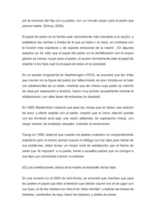 por la cercanía del hijo con su padre, con un vínculo mayor para el padre que
para la madre. (Dorius, 2004).
El papel de padre en la familia está normalmente más orientado a la acción, a
establecer las normas ó límites de lo que se debe o no hace, en contraste con
la función más expresiva y de soporte emocional de la madre . En algunos
estudios se ha visto que el papel del padre en la identificación con el propio
género es incluso mayor para el padre, al asumir normalmente éste el papel de
enseñar a los hijos cual es el papel de éstos en la sociedad.
En un estudio longitudinal de Heatherington (1972), se encontró que las niñas
que crecían sin la figura del padre por fallecimiento de eran tímidas en el trato
con adolescentes de su edad, mientras que las chicas cuyo padre se marchó
de casa por separación o divorcio, fueron muy activas sexualmente durante la
adolescencia, con altas tasas de embarazo no deseado.
En 1995, Blankenhorn observó que para las chicas que no tienen una relación
de amor y afecto estable con el padre, creerán que la única relación posible
con los hombres será bajo una visión utilitarista, de explotación mútua, con
mayor número de contactos sexuales, evitando el compromiso.
Young en 1995, observó que cuando los padres muestran un comportamiento
autoritario pero al mismo tiempo buscan el diálogo con los hijos para hablar de
sus problemas, éstos tenían un mayor nivel de satisfacción, por el hecho de
sentir que “le importan” a su padre, frente a aquellos padres que no corrigen a
sus hijos por comodidad o temor a contristar
b2) Las contribuciones únicas de la madre al desarrollo de los hijos
En una revisión en el 2003 de Ishii-Kuntz, se encontró que mientras que para
los padres el papel que ellos entendían que debían asumir era el de jugar con
sus hijos, el de las madres era más el de “estar atentas” y realizar las tareas de
bañarlos, cambiarlos de ropa, hacer los deberes, y darles de comer.
 