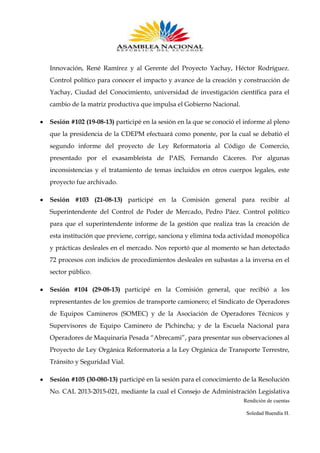 Innovación, René Ramírez y al Gerente del Proyecto Yachay, Héctor Rodríguez.
Control político para conocer el impacto y avance de la creación y construcción de
Yachay, Ciudad del Conocimiento, universidad de investigación científica para el
cambio de la matriz productiva que impulsa el Gobierno Nacional.
Sesión #102 (19-08-13) participé en la sesión en la que se conoció el informe al pleno
que la presidencia de la CDEPM efectuará como ponente, por la cual se debatió el
segundo informe del proyecto de Ley Reformatoria al Código de Comercio,
presentado por el exasambleísta de PAIS, Fernando Cáceres. Por algunas
inconsistencias y el tratamiento de temas incluidos en otros cuerpos legales, este
proyecto fue archivado.
Sesión #103 (21-08-13) participé en la Comisión general para recibir al
Superintendente del Control de Poder de Mercado, Pedro Páez. Control político
para que el superintendente informe de la gestión que realiza tras la creación de
esta institución que previene, corrige, sanciona y elimina toda actividad monopólica
y prácticas desleales en el mercado. Nos reportó que al momento se han detectado
72 procesos con indicios de procedimientos desleales en subastas a la inversa en el
sector público.
Sesión #104 (29-08-13) participé en la Comisión general, que recibió a los
representantes de los gremios de transporte camionero; el Sindicato de Operadores
de Equipos Camineros (SOMEC) y de la Asociación de Operadores Técnicos y
Supervisores de Equipo Caminero de Pichincha; y de la Escuela Nacional para
Operadores de Maquinaria Pesada “Abrecami”, para presentar sus observaciones al
Proyecto de Ley Orgánica Reformatoria a la Ley Orgánica de Transporte Terrestre,
Tránsito y Seguridad Vial.
Sesión #105 (30-080-13) participé en la sesión para el conocimiento de la Resolución
No. CAL 2013-2015-021, mediante la cual el Consejo de Administración Legislativa
Rendición de cuentas
Soledad Buendía H.

 