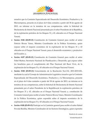 resuelve que la Comisión Especializada del Desarrollo Económico, Productivo y la
Microempresa, presente en el plazo de 8 días contados a partir del 30 de agosto de
2013, un informe en la temática de sus competencias, sobre la Solicitud de
Declaratoria de Interés Nacional presentada por el señor Presidente de la República,
de la explotación petrolera de los bloques 31 y 43, ubicados en el Parque Nacional
Yasuní;
Sesión #106 (02-09-13) Constitución de Comisión General para recibir al señor
Patricio Rivera Yánez, Ministro Coordinador de la Política Económica, quien
expuso sobre el impacto económico de la explotación de los bloques 31 y 43
ubicados en el Parque Nacional Yasuní, para el desarrollo económico y productivo
del Ecuador; y,
Sesión #107 (02-09-13) Constitución de Comisión General para recibir al señor
Pabel Muñoz, Secretario Nacional de Planificación y Desarrollo, que expuso sobre
los beneficios para el cumplimiento del Plan Nacional del Buen Vivir, de la
explotación de los bloques 31 y 43 ubicados en el Parque Nacional Yasuní.
Sesión #108 (03-09-13) Conocimiento de la Resolución No.CAL 2013-2015-021,
mediante la cual el Consejo de Administración Legislativa resuelve que la Comisión
Especializada del Desarrollo Económico, Productivo y la Microempresa, presente
en el plazo de 8 días contados a partir del 30 de agosto de 2013, un informe en la
temática de sus competencias, sobre la Solicitud de Declaratoria de Interés Nacional
presentada por el señor Presidente de la República,de la explotación petrolera de
los bloques 31 y 43, ubicados en el Parque Nacional Yasuní; y, constitución de
Comisión General para recibir al señor Patricio Rivera Yánez, Ministro Coordinador
de la Política Económica, quien expondrá sobre el impacto económico de la
explotación de los bloques 31 y 43 ubicados en el Parque Nacional Yasuní.
Sesión #108 (03-09-13) Participé en la Comisión general para recibir al señor Rafael
Poveda Bonillia, Ministro Coordinador de los Sectores Estratégicos, quien expondrá
Rendición de cuentas
Soledad Buendía H.

 