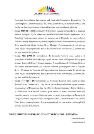 Comisión Especializada Permanente del Desarrollo Económico, Productivo y la
Microempresa. Comparecencia de mi alterno, Efrén Reyes, en cumplimiento de una
resolución de mi movimiento, Alianza PAIS, por una medida disciplinaria.
Sesión #115 (11-11-13) Constitución de Comisión General para recibir a la magíster
Mónica Rodríguez Ayala, Coordinadora de la Unidad de Técnica Legislativa de la
Asamblea Nacional, quien expuso los informes de la Unidad a su cargo sobre el
Proyecto de Ley de Fomento a Jóvenes Emprendedoras y Emprendedores, iniciativa
de la asambleísta María Cristina Reyes Hidalgo. Comparecencia de mi alterno,
Efrén Reyes, en cumplimiento de una resolución de mi movimiento, Alianza PAIS,
por una medida disciplinaria.
Sesión #116 (19-11-13) Constitución de Comisión General para recibir a la
asambleísta Cristina Reyes Hidalgo, quien expuso sobre el Proyecto de Ley para
Jóvenes Emprendedoras y Emprendedores. Y constitución de Comisión General
para recibir a la asambleísta Mae Montaño Valencia, quien expuso sobre el Proyecto
de Ley Orgánica de Fomento al Emprendimiento. Comparecencia de mi alterno,
Efrén Reyes, en cumplimiento de una resolución de mi movimiento, Alianza PAIS,
por una medida disciplinaria.
Sesión #117 (27-11-13) Constitución de Comisión General para recibir al señor
Andrés Zurita, Director de la Corporación para el Emprendimiento, quien presentó
observaciones al Proyecto de Ley para Jóvenes Emprendedoras y Emprendedores.
Y constitución de Comisión General para recibir al señor Fernando Moncayo,
consultor experto en emprendimiento, quien presentó observaciones al Proyecto de
Ley para Jóvenes Emprendedoras y Emprendedores. Comparecencia de mi alterno,
Efrén Reyes, en cumplimiento de una resolución de mi movimiento, Alianza PAIS,
por una medida disciplinaria.

GRUPO INTERPARLAMENTARIO DE AMISTAD ECUADOR – INDONESIA
Rendición de cuentas
Soledad Buendía H.

 