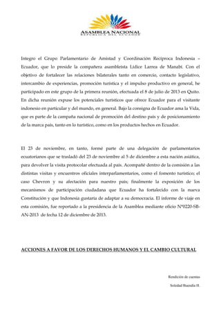 Integro el Grupo Parlamentario de Amistad y Coordinación Recíproca Indonesia –
Ecuador, que lo preside la compañera asambleísta Lídice Larrea de Manabí. Con el
objetivo de fortalecer las relaciones bilaterales tanto en comercio, contacto legislativo,
intercambio de experiencias, promoción turística y el impulso productivo en general, he
participado en este grupo de la primera reunión, efectuada el 8 de julio de 2013 en Quito.
En dicha reunión expuse los potenciales turísticos que ofrece Ecuador para el visitante
indonesio en particular y del mundo, en general. Bajo la consigna de Ecuador ama la Vida,
que es parte de la campaña nacional de promoción del destino país y de posicionamiento
de la marca país, tanto en lo turístico, como en los productos hechos en Ecuador.

El 23 de noviembre, en tanto, formé parte de una delegación de parlamentarios
ecuatorianos que se trasladó del 23 de noviembre al 5 de diciembre a esta nación asiática,
para devolver la visita protocolar efectuada al país. Acompañé dentro de la comisión a las
distintas visitas y encuentros oficiales interparlamentarios, como el fomento turístico; el
caso Chevron y su afectación para nuestro país; finalmente la exposición de los
mecanismos de participación ciudadana que Ecuador ha fortalecido con la nueva
Constitución y que Indonesia gustaría de adaptar a su democracia. El informe de viaje en
esta comisión, fue reportado a la presidencia de la Asamblea mediante oficio N°0220-SBAN-2013 de fecha 12 de diciembre de 2013.

ACCIONES A FAVOR DE LOS DERECHOS HUMANOS Y EL CAMBIO CULTURAL

Rendición de cuentas
Soledad Buendía H.

 