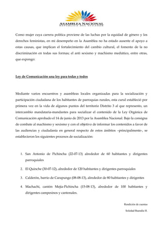 Como mujer cuya carrera política proviene de las luchas por la equidad de género y los
derechos feministas, en mi desempeño en la Asamblea no ha estado ausente el apoyo a
estas causas, que implican el fortalecimiento del cambio cultural, el fomento de la no
discriminación en todas sus formas; el anti sexismo y machismo mediático, entre otras,
que expongo:

Ley de Comunicación una ley para todas y todos

Mediante varios encuentros y asambleas locales organizadas para la socialización y
participación ciudadana de los habitantes de parroquias rurales, esta curul estableció por
primera vez en la vida de algunos puntos del territorio Distrito 3 al que represento, un
intercambio mandataria-mandantes para socializar el contenido de la Ley Orgánica de
Comunicación aprobado el 14 de junio de 2013 por la Asamblea Nacional. Bajo la consigna
de combate al machismo y sexismo y con el objetivo de informar los contenidos a favor de
las audiencias y ciudadanía en general respecto de estos ámbitos –principalmente-, se
establecieron los siguientes procesos de socialización:

1. San Antonio de Pichincha (22-07-13) alrededor de 60 habitantes y dirigentes
parroquiales
2. El Quinche (30-07-12), alrededor de 120 habitantes y dirigentes parroquiales
3. Calderón, barrio de Carapungo (08-08-13), alrededor de 80 habitantes y dirigentes
4. Machachi, cantón Mejía-Pichincha (15-08-13), alrededor de 100 habitantes y
dirigentes campesinos y cantonales.

Rendición de cuentas
Soledad Buendía H.

 