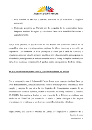 5. Pifo, comuna de Mulauco (06-09-13), alrededor de 40 habitantes y dirigentes
comunales
6. Portoviejo, provincia de Manabí, con la compañía de los asambleístas Carlos
Bergman, Verónica Rodríguez y Lídice Larrea. Sede de la Asamblea Nacional en la
capital manabita.

Todos estos procesos de socialización no solo fueron una exposición vertical de los
contenidos, sino una retroalimentación continua de ideas, conceptos y recepción de
sugerencias. Los habitantes de estas parroquias y cantón (en el caso de Machachi) o
estudiantes, como en Manabí, abrieron un diálogo con esta asambleísta, para exponer sus
necesidades, preocupaciones, e incluso denuncias sobre el trato y manejo de contenidos de
parte de los medios de comunicación. Y que han tenido un seguimiento desde mi oficina.

No más contenidos machistas, sexistas y discriminadores en los medios

Con la presentación ante el Defensor del Pueblo de una queja en contra de diario Extra y a
favor de la ciudadanía, esta curul inició una serie de acciones públicas con el fin de hacer
cumplir y respetar lo que dicta la Ley Orgánica de Comunicación respecto de los
contenidos que vulneran derechos, incitan al machismo, sexismo y también a la violencia
(05-09-2013). Esta acción se tradujo en una respuesta de la Defensoría, mediante una
resolución el 25-09-2013 que conminaba al diario a pedir disculpas a las mujeres
ecuatorianas por el trato que se las da en sus contenidos, fotografías y titulares.

Seguidamente, esta acción se trasladó al Consejo de Regulación y Desarrollo de la
Rendición de cuentas
Soledad Buendía H.

 