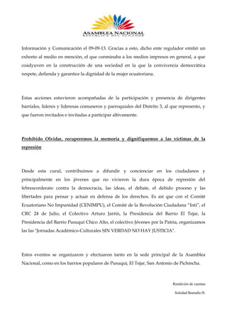 Información y Comunicación el 09-09-13. Gracias a esto, dicho ente regulador emitió un
exhorto al medio en mención, el que conminaba a los medios impresos en general, a que
coadyuven en la construcción de una sociedad en la que la convivencia democrática
respete, defienda y garantice la dignidad de la mujer ecuatoriana.

Estas acciones estuvieron acompañadas de la participación y presencia de dirigentes
barriales, líderes y lideresas comuneros y parroquiales del Distrito 3, al que represento, y
que fueron invitados e invitadas a participar altivamente.

Prohibido Olvidar, recuperemos la memoria y dignifiquemos a las víctimas de la
represión

Desde esta curul, contribuimos a difundir y concienciar en los ciudadanos y
principalmente en los jóvenes que no vivieron la dura época de represión del
febrescorderato contra la democracia, las ideas, el debate, el debido proceso y las
libertades para pensar y actuar en defensa de los derechos. Es así que con el Comité
Ecuatoriano No Impunidad (CENIMPU), el Comité de la Revolución Ciudadana “Inti”, el
CRC 24 de Julio, el Colectivo Arturo Jarrín, la Presidencia del Barrio El Tejar, la
Presidencia del Barrio Pusuquí Chico Alto, el colectivo Jóvenes por la Patria, organizamos
las las "Jornadas Académico-Culturales SIN VERDAD NO HAY JUSTICIA".

Estos eventos se organizaron y efectuaron tanto en la sede principal de la Asamblea
Nacional, como en los barrios populares de Pusuquí, El Tejar, San Antonio de Pichincha.

Rendición de cuentas
Soledad Buendía H.

 