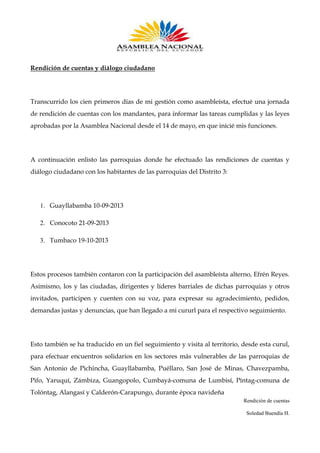 Rendición de cuentas y diálogo ciudadano

Transcurrido los cien primeros días de mi gestión como asambleísta, efectué una jornada
de rendición de cuentas con los mandantes, para informar las tareas cumplidas y las leyes
aprobadas por la Asamblea Nacional desde el 14 de mayo, en que inicié mis funciones.

A continuación enlisto las parroquias donde he efectuado las rendiciones de cuentas y
diálogo ciudadano con los habitantes de las parroquias del Distrito 3:

1. Guayllabamba 10-09-2013
2. Conocoto 21-09-2013
3. Tumbaco 19-10-2013

Estos procesos también contaron con la participación del asambleísta alterno, Efrén Reyes.
Asimismo, los y las ciudadas, dirigentes y líderes barriales de dichas parroquias y otros
invitados, participen y cuenten con su voz, para expresar su agradecimiento, pedidos,
demandas justas y denuncias, que han llegado a mi cururl para el respectivo seguimiento.

Esto también se ha traducido en un fiel seguimiento y visita al territorio, desde esta curul,
para efectuar encuentros solidarios en los sectores más vulnerables de las parroquias de
San Antonio de Pichincha, Guayllabamba, Puéllaro, San José de Minas, Chavezpamba,
Pifo, Yaruquí, Zámbiza, Guangopolo, Cumbayá-comuna de Lumbisí, Píntag-comuna de
Tolóntag, Alangasí y Calderón-Carapungo, durante época navideña
Rendición de cuentas
Soledad Buendía H.

 