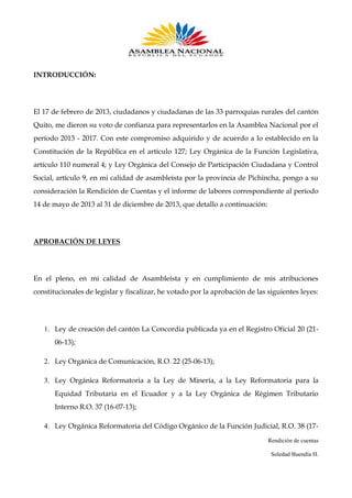 INTRODUCCIÓN:

El 17 de febrero de 2013, ciudadanos y ciudadanas de las 33 parroquias rurales del cantón
Quito, me dieron su voto de confianza para representarlos en la Asamblea Nacional por el
período 2013 - 2017. Con este compromiso adquirido y de acuerdo a lo establecido en la
Constitución de la República en el artículo 127; Ley Orgánica de la Función Legislativa,
artículo 110 numeral 4; y Ley Orgánica del Consejo de Participación Ciudadana y Control
Social, artículo 9, en mi calidad de asambleísta por la provincia de Pichincha, pongo a su
consideración la Rendición de Cuentas y el informe de labores correspondiente al período
14 de mayo de 2013 al 31 de diciembre de 2013, que detallo a continuación:

APROBACIÓN DE LEYES

En el pleno, en mi calidad de Asambleísta y en cumplimiento de mis atribuciones
constitucionales de legislar y fiscalizar, he votado por la aprobación de las siguientes leyes:

1. Ley de creación del cantón La Concordia publicada ya en el Registro Oficial 20 (2106-13);
2. Ley Orgánica de Comunicación, R.O. 22 (25-06-13);
3. Ley Orgánica Reformatoria a la Ley de Minería, a la Ley Reformatoria para la
Equidad Tributaria en el Ecuador y a la Ley Orgánica de Régimen Tributario
Interno R.O. 37 (16-07-13);
4. Ley Orgánica Reformatoria del Código Orgánico de la Función Judicial, R.O. 38 (17Rendición de cuentas
Soledad Buendía H.

 