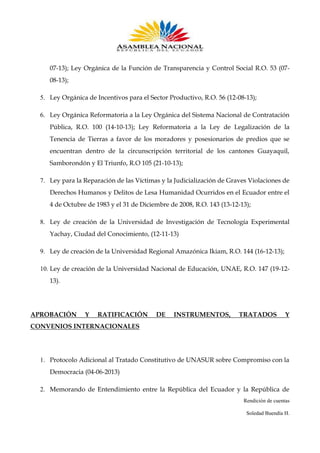 07-13); Ley Orgánica de la Función de Transparencia y Control Social R.O. 53 (0708-13);
5. Ley Orgánica de Incentivos para el Sector Productivo, R.O. 56 (12-08-13);
6. Ley Orgánica Reformatoria a la Ley Orgánica del Sistema Nacional de Contratación
Pública, R.O. 100 (14-10-13); Ley Reformatoria a la Ley de Legalización de la
Tenencia de Tierras a favor de los moradores y posesionarios de predios que se
encuentran dentro de la circunscripción territorial de los cantones Guayaquil,
Samborondón y El Triunfo, R.O 105 (21-10-13);
7. Ley para la Reparación de las Víctimas y la Judicialización de Graves Violaciones de
Derechos Humanos y Delitos de Lesa Humanidad Ocurridos en el Ecuador entre el
4 de Octubre de 1983 y el 31 de Diciembre de 2008, R.O. 143 (13-12-13);
8. Ley de creación de la Universidad de Investigación de Tecnología Experimental
Yachay, Ciudad del Conocimiento, (12-11-13)
9. Ley de creación de la Universidad Regional Amazónica Ikiam, R.O. 144 (16-12-13);
10. Ley de creación de la Universidad Nacional de Educación, UNAE, R.O. 147 (19-1213).

APROBACIÓN

Y

RATIFICACIÓN

DE

INSTRUMENTOS,

TRATADOS

Y

CONVENIOS INTERNACIONALES

1. Protocolo Adicional al Tratado Constitutivo de UNASUR sobre Compromiso con la
Democracia (04-06-2013)
2. Memorando de Entendimiento entre la República del Ecuador y la República de
Rendición de cuentas
Soledad Buendía H.

 