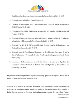 Sudáfrica, sobre Cooperación en Asuntos de Defensa e Industrial (04-06-2013)
3. Convenio Internacional del Cacao (04-06-2013)
4. Protocolo de Montevideo sobre Compromiso con la Democracia en el MERCOSUR
(USHUAIA II) (11-07-2013)
5. Convenio de Seguridad Social entre la República del Ecuador y la República del
Perú (11-07-2013)
6. Convenio de Cooperación sobre Asistencia Jurídica Mutua en Materia Penal entre
la República del Ecuador y la República de Cuba (08-08-2013)
7. Convenio No. 189 de la OIT sobre el Trabajo Decente para las Trabajadoras y los
Trabajadores Domésticos (05-09-2013)
8. Convenio entre la República del Ecuador y la República de Corea para Evitar la
Doble Tributación y Prevenir la Evasión Fiscal respecto a Impuestos sobre la Renta
(05-09-2013)
9. Memorando de Entendimiento entre la República de Ecuador y la República de
Guatemala sobre el Combate al Tráfico Ilícito de Migrantes y Protección de las
Víctimas (22-10-2013)

En proceso de objeción presidencial, pero ya votado y aprobado en segundo debate por el
plenario: el Código Orgánico Integral Penal.

Además, en el plenario se aprobó la Resolución de la Asamblea Nacional, dentro de sus
competencias constitucionales al pedido efectuado por el señor Presidente de la República,
Rafael Correa, para que el Gobierno Nacional proceda a explotar el 1 por mil del Parque
Rendición de cuentas
Soledad Buendía H.

 