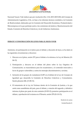 Nacional Yasuní. Vale indicar que por resolución (No. CAL-2013-2015-021) del Consejo de
Administración Legislativa, CAL, en base a los informes técnicos remitidos a la Comisión
de Biodiversidad, elaborados por la Comisión del Desarrollo Económico, Productividad y
Microempresa en la que participé, junto a las comisiones de Justicia y Reestructuración del
Estado, Comisión de Derechos Colectivos y la de Gobiernos Autónomos.

DEBATE Y CONSTRUCCIÓN DE LEYES PARA EL BUEN VIVIR

Asimismo, mi participación en el pleno para el debate y discusión de leyes, se ha dado en
las siguientes circunstancias y discursos:
1. Discurso en el pleno, sesión 237 para el debate a la reforma a la Ley de Minería (1006-13)
2. Participación y discurso en el debate del pleno sobre la Ley Orgánica de
Comunicación, su trascendencia para los ecuatorianos y el contenido innovador a
favor de grupos vulnerables y contra los mensajes discriminatorios y sexistas.
3. Inclusión de los grupos de ciudadanos GLBT en el debate de la Ley de Consejos de
Igualdad que desarrolla la Comisión de Derechos Colectivos y Comunitarios.
Sesión plenaria 248, (13-08-13);
4. El tratamiento de la Ley de Víctimas dentro de la Comisión de Justicia, a la que
asistí como asambleísta del país, para el debate y votación del segundo y definitivo
informe al pleno por parte de esta comisión (19-09-13); posterior participación en el
debate y aprobación de la misma en el Plenario, sesión 255 (01-10-13);

Rendición de cuentas
Soledad Buendía H.

 