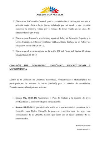 5. Discurso en la Comisión General, para la condecoración al mérito post mortem al
activista social Arturo Jarrín Jarrín, solicitado por mi curul, y que permitió
recuperar la memoria vejada por el Estado de terror vivido en los años del
febrescorderato (29-10-13);
6. Discurso para destacar la aprobación y aporte de la Ley de Educación Superior y la
Leyes de creación de las universidades públicas, Ikiam, Yachay, De las Artes y de
Educación, sesión 254 (26-09-13).
7. Discurso en el segundo debate de la sesión 257 del Pleno, del Código Orgánico
Integral Penal (10-10-13)

COMISIÓN

DEL

DESARROLLO

ECONÓMICO,

PRODUCTIVIDAD

Y

MICROEMPRESA

Dentro de la Comisión de Desarrollo Económico, Productividad y Microempresa, he
participado en las sesiones de inicio (20-05-13) para la elección de autoridades.
Posteriormente en las siguientes sesiones:

Sesión #92, (05-06-13) Analizamos el Plan de Trabajo y la revisión de leyes
producidas en la comisión o bajo su conocimiento;
Sesión #93 (10-06-13) participé en la sesión en la que mocioné al presidente de la
Comisión Juan Carlos Casinelli, la ponencia respectiva para las leyes bajo
conocimiento de la CDEPM; moción que ocntó con el apoyo unánime de los
comisionados.

Rendición de cuentas
Soledad Buendía H.

 