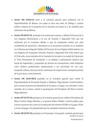 Sesión #94 (19-06-13) asistí a la comisión general para audiencia con el
Superintendente de Bancos, con quien se hizo una mesa de diálogo y control
político respecto de la situación de los deudores de buena fe y las medidas para
solucionar este problema;
Sesión #95 (03-07-13) participé en la sesión para conocer y debatir el Proyecto de la
Ley Orgánica Reformatoria a la Ley de Tránsito y Seguridad Vial, que fue
archivado por la Comisión debido a que las propuestas hechas por siete
asambleístas de oposición y oficialismo ya se encuentran incluidos en su totalidad
en el Informe para Segundo Debate del Proyecto de Ley Orgánica Reformatoria a la
Ley Orgánica de Transporte Terrestre, Tránsito y Seguridad Vial. Cabe indicar que
el 12 de julio, como miembro de la Comisión fui invitada a la ciudad de Tulcán por
el “Foro Permanente de Transporte” a un diálogo y participación colectiva que
recoja las inquietudes y propuestas de decenas de transportistas, tanto dirigentes
como choferes profesionales, pertenecientes a las actividades de: taxi ruta,
transporte urbano, inter provincial, camionetas de carga liviana y transporte pesado
de la provincia y zona fronteriza.
Sesión #96 (10-07-2013) participé en la Comisión general para recibir al
Superintendente de Economía Popular y Solidaria, Hugo Jácome. Control político,
para conocer el proceso de liquidación de Coopera y el pago a sus afectados. Como
miembro de la misma, solicité la participación del Presidente del Banco Central,
Diego Martínez.
Sesión #97 (17-07-13) participé en la Comisión general para recibir al Presidente del
Banco Central, Diego Martínez y al gerente Mateo Villalba. Control político para
conocer el proceso de avance en la aplicación del sistema SUCRE en el grupo ALBA
y el caso de pago a los perjudicados por las entidades financieras cerradas.
Sesión #98 (25-07-13) participé en el homenaje a Guayaquil, comisión general para
Rendición de cuentas
Soledad Buendía H.

 