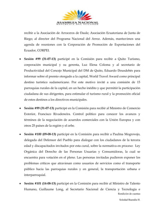 recibir a la Asociación de Arroceros de Daule; Asociación Ecuatoriana de Junta de
Riego; al director del Programa Nacional del Arroz. Además, mantuvimos una
agenda de reuniones con la Corporación de Promoción de Exportaciones del
Ecuador, CORPEI.
Sesión #99 (31-07-13) participé en la Comisión para recibir a Quito Turismo,
corporación municipal y su gerenta, Luz Elena Coloma y al secretario de
Productividad del Concejo Municipal del DM de Quito, Eduardo Dousdebés para
informar sobre el premio otorgado a la capital, World Travel Award como principal
destino turístico sudamericano. Por este motivo invité a una comisión de 15
parroquias rurales de la capital, en un hecho inédito y que permitió la participación
ciudadana de sus dirigentes, para estimular el turismo rural y la promoción oficial
de estos destinos a los directivos municipales.
Sesión #99 (31-07-13) participé en la Comisión para recibir al Ministro de Comercio
Exterior, Francisco Rivadeneira. Control político para conocer los avances y
términos de la negociación de acuerdos comerciales con la Unión Europea y con
otros 25 países de la región y el orbe.
Sesión #100 (09-08-13) participé en la Comisión para recibir a Paulina Mogrovejo,
delegada del Defensor del Pueblo para dialogar con los ciudadanos de la tercera
edad y discapacitados invitados por esta curul, sobre la normativa en proceso: Ley
Orgánica del Derecho de las Personas Usuarias y Consumidoras, la cual se
encuentra para votación en el pleno. Las personas invitadas pudieron exponer los
problemas críticos que atraviesan como usuarios de servicios como el transporte
público hacia las parroquias rurales y en general, la transportación urbana e
interparroquial.
Sesión #101 (14-08-13) participé en la Comisión para recibir al Ministro de Talento
Humano, Guillaume Long, al Secretario Nacional de Ciencia y Tecnología e
Rendición de cuentas
Soledad Buendía H.

 