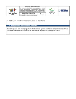 CONVENIO TRIPARTITO Nº 842
                     Aunar esfuerzos y recursos técnicos, físicos, administrativos y económicos
                     entre las partes, para acompañar a la Gobernación de Antioquia y a los 124
                     municipios del Departamento en la implementación de las Fases de
                     Transformación y Democracia de Gobierno en línea; y para llevar a cabo el
                     Piloto del Modelo de Implementación del Manual 3.0 de Gobierno en línea en
                     50 entidades del Departamento de Antioquia.

                         INFORME DEL EJERCICIO DE                               Fecha:
                      RENDICIÓN DE CUENTAS SECTORIAL                          24/11/2012




en el 2012 para así obtener mejores resultados en el cuatrenio.


   3. Compromisos adquiridos por la Entidad

Dando respuesta a la única pregunta hecha durante el ejercicio, se hizo el compromiso de continuar
y fortalecer todos los programas que en la actualidad benefician al municipio de Yondó.
 