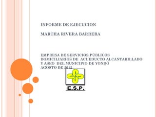 INFORME DE EJECUCION

MARTHA RIVERA BARRERA




EMPRESA DE SERVICIOS PÚBLICOS
DOMICILIARIOS DE ACUEDUCTO ALCANTARILLADO
Y ASEO DEL MUNICIPIO DE YONDÓ
AGOSTO DE 2012




          E.S.P.
 