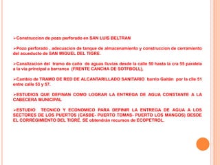 Construccion de pozo perforado en SAN LUIS BELTRAN

Pozo perforado , adecuacion de tanque de almacenamiento y construccion de cerramiento
del acueducto de SAN MIGUEL DEL TIGRE.

Canalizacion del tramo de caño de aguas lluvias desde la calle 50 hasta la cra 55 paralela
a la via principal a barranca (FRENTE CANCHA DE SOTFBOLL),

Cambio de TRAMO DE RED DE ALCANTARILLADO SANITARIO barrio Gaitán por la clle 51
entre calle 53 y 57.

ESTUDIOS QUE DEFINAN COMO LOGRAR LA ENTREGA DE AGUA CONSTANTE A LA
CABECERA MUNICIPAL

ESTUDIO TECNICO Y ECONOMICO PARA DEFINIR LA ENTREGA DE AGUA A LOS
SECTORES DE LOS PUERTOS (CASBE- PUERTO TOMAS- PUERTO LOS MANGOS) DESDE
EL CORREGIMIENTO DEL TIGRE. SE obtendrán recursos de ECOPETROL.
 