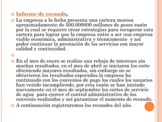    Informe de recaudo.
   La empresa a la fecha presenta una cartera morosa
    aproximadamente de 500.000000 millones de pesos razón
    por la cual se requiere crear estrategias para recuperar esta
    cartera para lograr que la empresa entre a ser una empresa
    viable económica, administrativa y técnicamente y así
    poder continuar la prestación de los servicios con mayor
    calidad y continuidad.

   En el mes de enero se realizo una rebaja de intereses sin
    muchos resultados, en el mes de abril se iniciaron los corte
    obteniendo mayores resultados, sin embargo no se
    obtuvieron los resultados esperados.la empresa ha
    continuado con los convenios de pago los cuales los usuarios
    han venido incumpliendo, por esta razón se han iniciado
    nuevamente en el mes de septiembre los cortes de servicio
    de agua para ejercer el control administrativo de los
    convenio realizados y así garantizar el aumento de recaudo.
   A continuación registraremos los recaudos del año.
 