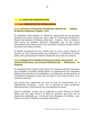 28




        6.­ TAREAS DE REPRESENTACIÓN

        6.1.­ REPRESENTACIÓN INTERNACIONAL

6.1.1.­ Asistencia al IV Encuentro Presidencial y Reunión del                     Gabinete  
de Ministros Binacional  Ecuador – Perú

El Asambleísta Víctor Quirola, en calidad de representante de una provincia 
fronteriza con nuestro vecino país  Perú, asistió al IV Encuentro Presidencial y 
Reunión del Gabinete de Ministros Binacional     Ecuador – Perú, en donde se 
trató   acerca   de   múltiples   proyectos   binacionales   que   se   han   venido 
desarrollando entre ambos países y que consolidan la óptima relación bilateral 
que existe entre ambas naciones.

El objetivo fundamental de esta reunión, giró en torno a lograr impulsar el 
proyecto de riego Puyango­Tumbes que beneficiará a la población de ambos 
países, obra que significa la verdadera integración entre estas dos naciones.

6.1.2.­ Delegado de la Asamblea Nacional para asistir como parte de  la 
Comitiva Ecuatoriana, a los actos por Celebración del    Bicentenario,   en 
Paraguay

El Asambleísta Víctor Quirola, formó parte de la Delegación Oficial ecuatoriana 
que acompañó al Canciller Ricardo Patiño, en representación del economista 
Rafael Correa, Presidente de la República, a la celebración del Bicentenario de 
la República de Paraguay, evento que tuvo lugar el 14 de mayo de 2011, en la 
ciudad de Asunción.

Esta   jornada   que   comprendió   una   serie   de   actos   de   rememoración   de   la 
Independencia   Paraguaya,     contó     con   la   presencia   de   varios   presidentes 
latinoamericanos y representantes de otras naciones del mundo.

Entre   los   múltiples     eventos   que   se   realizaron   se   puede   destacar   la   Parada 
Militar   que   tuvo   lugar   frente   a   la   Bahía   de   Asunción,   que   inició   con   un 
espectáculo   organizado  por    las   Fuerza  Aérea  Paraguaya   y   Brasileña,   y   que 
además contó con el desfile de reservistas voluntarios.




                                             Rendición de Cuentas Agosto 2010 – Agosto 2011
 