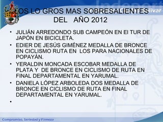 LOS LO GROS MAS SOBRESALIENTES
          DEL AÑO 2012
• JULIÁN ARREDONDO SUB CAMPEÓN EN El TUR DE
  JAPÓN EN BICICLETA.
• EDIER DE JESÚS GIMÉNEZ MEDALLA DE BRONCE
  EN CICLISMO RUTA EN LOS PARA NACIONALES DE
  POPAYÁN.
• YERALDIN MONCADA ESCOBAR MEDALLA DE
  PLATA Y DE BRONCE EN CICLISMO DE RUTA EN
  FINAL DEPARTAMENTAL EN YARUMAL.
• DANIELA LÓPEZ ARBOLEDA DOS MEDALLA DE
  BRONCE EN CICLISMO DE RUTA EN FINAL
  DEPARTAMENTAL EN YARUMAL.
•
 