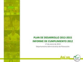 PLAN DE DESARROLLO 2012-2015
INFORME DE CUMPLIMIENTO 2012
            17 de enero de 2013
  Departamento Administrativo de Planeación
 
