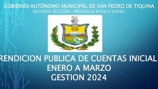 GOBIERNO AUTÓNOMO MUNICIPAL DE SAN PEDRO DE TIQUINA
SEGUNDA SECCIÓN – PROVINCIA MANCO KAPAC
RENDICION PUBLICA DE CUENTAS INICIAL
ENERO A MARZO
GESTION 2024
 