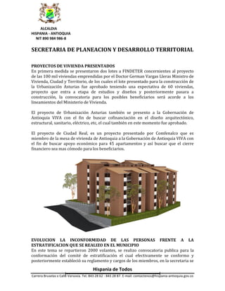 ALCALDIA
HISPANIA - ANTIOQUIA
  NIT 890 984 986-8

SECRETARIA DE PLANEACION Y DESARROLLO TERRITORIAL

PROYECTOS DE VIVIENDA PRESENTADOS
En primera medida se presentaron dos lotes a FINDETER concernientes al proyecto
de las 100 mil viviendas emprendidas por el Doctor German Vargas Lleras Ministro de
Vivienda, Ciudad y Territorio, de los cuales el lote presentado para la construcción de
la Urbanización Asturias fue aprobado teniendo una expectativa de 60 viviendas,
proyecto que entra a etapa de estudios y diseños y posteriormente pasara a
construcción, la convocatoria para los posibles beneficiarios será acorde a los
lineamientos del Ministerio de Vivienda.

El proyecto de Urbanización Asturias también se presento a la Gobernación de
Antioquia VIVA con el fin de buscar cofinanciación en el diseño arquitectónico,
estructural, sanitario, eléctrico, etc, el cual también en este momento fue aprobado.

El proyecto de Ciudad Real, es un proyecto presentado por Comfenalco que es
miembro de la mesa de vivienda de Antioquia a la Gobernación de Antioquia VIVA con
el fin de buscar apoyo económico para 45 apartamentos y así buscar que el cierre
financiero sea mas cómodo para los beneficiarios.




EVOLUCION LA INCONFORMIDAD DE LAS PERSONAS FRENTE A LA
ESTRATIFICACION QUE SE REALIZO EN EL MUNICIPIO
En este tema se repartieron 2000 volantes, se realizo convocatoria publica para la
conformación del comité de estratificación el cual efectivamente se conformo y
posteriormente estableció su reglamento y cargos de los miembros, en la secretaria se
                                        Hispania de Todos
Carrera Bruselas x Calle Varsovia. Tel. 843 28 62 - 843 28 87. E-mail: contactenos@hispania-antioquia.gov.co
 