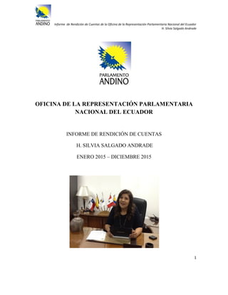 Informe de Rendición de Cuentas de la Oficina de la Representación Parlamentaria Nacional del Ecuador
H. Silvia Salgado Andrade
1
OFICINA DE LA REPRESENTACIÓN PARLAMENTARIA
NACIONAL DEL ECUADOR
INFORME DE RENDICIÓN DE CUENTAS
H. SILVIA SALGADO ANDRADE
ENERO 2015 – DICIEMBRE 2015
 
