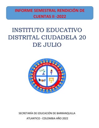 INSTITUTO EDUCATIVO
DISTRITAL CIUDADELA 20
DE JULIO
SECRETARÍA DE EDUCACIÓN DE BARRANQUILLA
ATLANTICO - COLOMBIA AÑO 2022
INFORME SEMESTRAL RENDICIÓN DE
CUENTAS II -2022
 