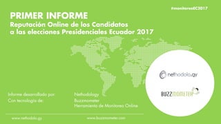 #monitoreoEC2017
PRIMER INFORME
Reputación Online de los Candidatos
a las elecciones Presidenciales Ecuador 2017
Informe desarrollado por: Nethodology
Con tecnología de: Buzzmometer
Herramienta de Monitoreo Online
www.nethodolo.gy www.buzzmometer.com
#monitoreoEC2017
 