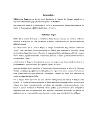 Generalidades
El Distrito de Reque es uno de los veinte distritos de la Provincia de Chiclayo, ubicada en el
Departamento de Lambayeque, tiene una superficie de 47,03 km².
Fue creado en la época de la Independencia, sin ley ni fecha específica. Su capital es la villa de San
Martín de Reque, situada a 11,5 km de Chiclayo a 22 msnm.
Historia de Reque
Hablar de la historia de Reque es remontarse hasta épocas preincas, las primeras evidencias
humanas en esta parte del valle, pertenecen al período formativo cultural u horizonte temprano
(1000 aC. Aprox.).
Las construcciones en el Cerro de Reque, el antiguo asentamiento, hoy conocido como“Siete
Techos”, Huaca Miraflores y otras diseminadas por todo el valle muestran un desarrollo cultural
continuo tras el paso de diversas influencias de los pueblos Moche, Lambayeque, Chimú, e Inca en
menor medida, legados expresados en cerámicos, tallados en piedra y colosas construcciones de
adobe (huacas) y piedra.
Así el nombre de Reque o Requep (como aparece en los primeros documentos) derivaría de la
palabra Mochica “Recksi o Recka” que significa “Espuma de chicha”.
Antes de la llegada de los españoles al Tawantinsuyo, Reque pertenecía al señorío de Callanca o
Chuspo. Los caciques que gobernaron esta época vivían regiamente, tenían a su servicio numerosa
corte y eran conducidos por cientos de “hamaqueros”. Durante sus viajes eran atendidos con
mucha comida y abundante chicha.
Con la llegada de los españoles en 1532 a tierras lambayecanas era cacique de Reque Xancol
Chumbi. Las crónicas afirman que el señor de Reque Xancul Chumbi se excedió en la cobranza de
tributos (oro, platas, ropa, alimentos) a los indios y fue asesinado, en tales circunstancias vino a
Reque el capitán Francisco de Alcántara a hacer justicia y los homicidas fueron castigados y
quemados vivos. Pero, el acercamiento a los españoles no era por servilismo si no porque los
pobladores vieron en los españoles a sus libertadores contra la opresión de los Incas del Cuzco.
 