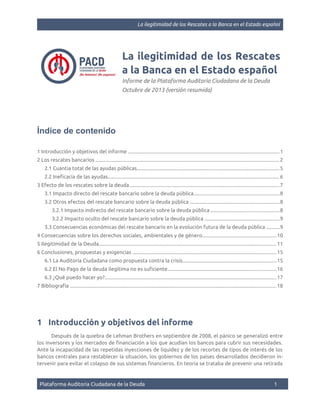La ilegitimidad de los Rescates a la Banca en el Estado español

La ilegitimidad de los Rescates
a la Banca en el Estado español
Informe de la Plataforma Auditoría Ciudadana de la Deuda
Octubre de 2013 (versión resumida)

Índice de contenido
1 Introducción y objetivos del informe .................................................................................................................... 1
2 Los rescates bancarios ............................................................................................................................................. 2
2.1 Cuantía total de las ayudas públicas............................................................................................................. 5
2.2 Ineficacia de las ayudas................................................................................................................................... 6
3 Efecto de los rescates sobre la deuda................................................................................................................... 7
3.1 Impacto directo del rescate bancario sobre la deuda pública..................................................................8
3.2 Otros efectos del rescate bancario sobre la deuda pública ....................................................................8
3.2.1 Impacto indirecto del rescate bancario sobre la deuda pública ....................................................8
3.2.2 Impacto oculto del rescate bancario sobre la deuda pública .........................................................9
3.3 Consecuencias económicas del rescate bancario en la evolución futura de la deuda pública ..........9
4 Consecuencias sobre los derechos sociales, ambientales y de género.........................................................10
5 Ilegitimidad de la Deuda........................................................................................................................................ 11
6 Conclusiones, propuestas y exigencias .............................................................................................................. 15
6.1 La Auditoría Ciudadana como propuesta contra la crisis........................................................................15
6.2 El No Pago de la deuda ilegítima no es suficiente...................................................................................16
6.3 ¿Qué puedo hacer yo?................................................................................................................................... 17
7 Bibliografía .............................................................................................................................................................. 18

1 Introducción y objetivos del informe
Después de la quiebra de Lehman Brothers en septiembre de 2008, el pánico se generalizó entre
los inversores y los mercados de financiación a los que acudían los bancos para cubrir sus necesidades.
Ante la incapacidad de las repetidas inyecciones de liquidez y de los recortes de tipos de interés de los
bancos centrales para restablecer la situación, los gobiernos de los países desarrollados decidieron intervenir para evitar el colapso de sus sistemas financieros. En teoría se trataba de prevenir una retirada

Plataforma Auditoría Ciudadana de la Deuda

1

 