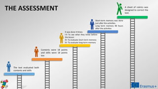 The text evaluated both
contents and skills
Contents were 18 points
and skills were 18 points
too
It was done 4 times:
I-II To see what they knew before
the lesson
III- To evaluate short-term memory
IV- To evaluate long-term memory
Short-term memory was done
just after the activities.
Long term memory 48 hours
after the activities
THE ASSESSMENT A sheet of rubrics was
designed to correct the
text.
 