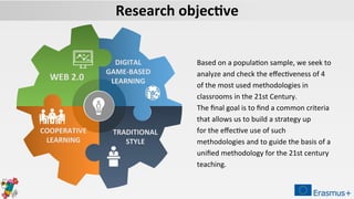 WEB 2.0
DIGITAL
GAME-BASED
LEARNING
TRADITIONAL
STYLE
COOPERATIVE
LEARNING
Based on a population sample, we seek to
analyze and check the effectiveness of 4
of the most used methodologies in
classrooms in the 21st Century.
The final goal is to find a common criteria
that allows us to build a strategy up
for the effective use of such
methodologies and to guide the basis of a
unified methodology for the 21st century
teaching.
Research objective
 
