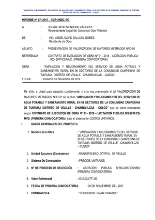 ‘’AMPLIACION Y MEJORAMIENTO DEL SERVICIO DE AGUA POTABLE Y SANEAMIENTO RURAL EN 06 SECTORES DE LA COMUNIDAD CAMPESINA DE TUNT UMA
DISTRITO DE VELILLE - CHUMBIVILCAS – CUSCO’’
INFORME Nº 87–2019 – CGP/ANDC–RO
A : OSCAR DAVID MENDOZA IZAGUIRRE
Representante Legal del Consorcio Gran Pirámide
DE : ING. ANGEL DAVID CALLATA GOMEZ.
Residente de Obra
ASUNTO : PRESENTACIÓN DE VALORIZACION DE MAYORES METRADOS NRO 01
REFERENCIA : CONTRATO DE EJECUCION DE OBRA Nº 01– 2018 – LICITACION PUBLICA
003- 2017-CS-MVD. (PRIMERA CONVOCATORIA)
OBRA : ‘’AMPLIACION Y MEJORAMIENTO DEL SERVICIO DE AGUA POTABLE Y
SANEAMIENTO RURAL EN 06 SECTORES DE LA COMUNIDAD CAMPESINA DE
TUNTUMA DISTRITO DE VELILLE - CHUMBIVILCAS – CUSCO’’.
FECHA : Velille 08 de Noviembre de 2019
Me dirijo a Usted para saludarlo cordialmente, y a la vez presentarle el LA VALORIZACION DE
MAYORES METRADOS NRO 01 de la obra ‘’AMPLIACION Y MEJORAMIENTO DEL SERVICIO DE
AGUA POTABLE Y SANEAMIENTO RURAL EN 06 SECTORES DE LA COMUNIDAD CAMPESINA
DE TUNTUMA DISTRITO DE VELILLE - CHUMBIVILCAS – CUSCO’’ que se viene ejecutando
según CONTRATO DE EJECUCION DE OBRA Nº 01– 2019 – LICITACION PUBLICA 003-2017-CS-
MVD. (PRIMERA CONVOCATORIA) bajo el sistema de COSTOS UNITARIOS.
I. DATOS GENERALES DEL PROYECTO
1. Nombre de la Obra : ‘‘AMPLIACION Y MEJORAMIENTO DEL SERVICIO
DE AGUA POTABLE Y SANEAMIENTO RURAL EN
06 SECTORES DE LA COMUNIDAD CAMPESINA DE
TUNTUMA DISTRITO DE VELILLE - CHUMBIVILCAS
– CUSCO’’
2. Unidad Ejecutora (Contratante) : MUNICIPALIDAD DITRITAL DE VELILLE
3. Sistema De Contratación : PRECIOS UNITARIOS
4. N° DE PROCESO DE SELECCIÓN : LICITACIÓN PÚBLICA N°003-2017-CS/MDV
(PRIMERA CONVOCATORIA)
5. Valor Referencial : S/.5,033,771.00
6. FECHA DE PRIMERA CONVOCATORIA : 28 DE NOVIEMBRE DEL 2017
7. CONTRATISTA : “CONSORCIO GRAN PIRAMIDE”
 