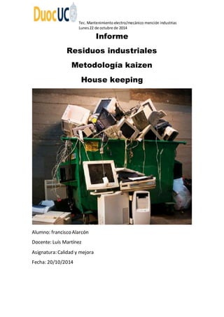 Tec. Mantenimiento electro/mecánico mención industrias 
Lunes 22 de octubre de 2014 
Informe 
Residuos industriales 
Metodología kaizen 
House keeping 
Alumno: francisco Alarcón 
Docente: Luís Martínez 
Asignatura: Calidad y mejora 
Fecha: 20/10/2014 
 