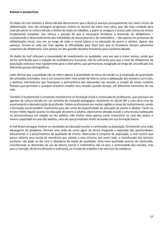 17
Balanço e perspectivas
Os dados do Inaf relativos à última década demonstram que o Brasil já avançou principalmente nos níveis iniciais da
alfabetização, mas não conseguiu progressos visíveis no alcance de níveis mais altos, que são hoje condição para
inserção plena na cultura letrada e direito de todos os cidadãos, a quem se assegura o acesso pelo menos ao ensino
fundamental completo. Isto reforça a posição de que é necessário fortalecer a dimensão do alfabetismo –
considerando o desenvolvimento das habilidades de leitura/escrita e de matemática – não apenas em processos de
alfabetização inicial, mas sim ao longo de todo o ensino básico e na educação de jovens e adultos. Apesar dos
avanços, tornam-se cada vez mais agudas as dificuldades para fazer com que os brasileiros atinjam patamares
superiores de alfabetismo. Este parece um dos grandes desafios brasileiros para a próxima década.
Os dados do Inaf reforçam a necessidade de investimento na qualidade, uma vez que o maior acesso, ainda que
tenha contribuído para a redução do analfabetismo funcional, não foi suficiente para que o nível de alfabetismo da
população evoluísse mais rapidamente para o nível pleno, que permaneceu estagnado ao longo de uma década nos
diferentes grupos demográficos.
Cabe afirmar que a qualidade não se refere apenas à quantidade de horas de estudo ou à ampliação da quantidade
de conteúdos ensinados, mas a um conjunto bem mais amplo de fatores como a adequação das escolas e currículos,
a políticas intersetoriais que favoreçam a permanência dos educandos nas escolas, a criação de novos modelos
flexíveis que permitam a qualquer brasileiro ampliar seus estudos quando desejar, em diferentes momentos de sua
vida.
Também é fundamental o constante investimento na formação inicial e continuada de professores, que precisam ser
agentes da cultura letrada em um contexto de inovação pedagógica. Assistimos no século XXI a uma séria crise de
esvaziamento e desvalorização da profissão. Faltam profissionais em muitas regiões e áreas do conhecimento, sendo
a formação inicial também insuficiente para dar conta da especificidade da educação de jovens e adultos. Tanto no
ensino médio regular quanto na educação de jovens e adultos, observamos elevada evasão e uma escola inadequada
ou preconceituosa em relação ao seu público, tido muitas vezes apenas como irreverente no caso dos jovens e
menos capacitado no caso dos adultos, uma vez que já estariam muito atrasados em sua formação básica.
O Inaf Brasil consegue mostrar os resultados da educação escolar e continuada na população, fornecendo uma visão
abrangente do problema. Permite uma visão de como agem de forma integrada a expansão das oportunidades
educacionais e a piora/melhora da qualidade de ensino. Abarcando o conjunto da população, o Inaf mostra que
pouco adianta uma escola de excelência que atenda a uma minoria; por outro lado, a massificação dos serviços
escolares não pode se dar com o abandono da noção de qualidade. Uma nova qualidade precisa ser construída,
considerando as demandas de uso da leitura, escrita e matemática não só para a continuidade dos estudos, mas
para a inserção, de forma eficiente e autônoma, no mundo do trabalho e do exercício da cidadania.
 