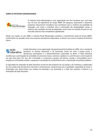18
SOBRE AS ENTIDADES ORGANIZADORAS
O Instituto Paulo Montenegro é uma organização sem fins lucrativos que, com base
nos 70 anos de experiência do Grupo IBOPE em pesquisa, desenvolve e dissemina
propostas educacionais inovadoras que contribuem para a melhoria da qualidade da
educação, com vistas a contribuir para a diminuição das desigualdades sociais, a
melhoria das condições de vida da população, assim como na inserção do país em um
mercado cada vez mais competitivo e globalizado.
Desde sua criação, no ano 2000, o Instituto Paulo Montenegro coordena o investimento social do Grupo IBOPE,
confirmando sua atuação como uma empresa socialmente responsável, no Brasil e em outros 13 países da América
Latina.
A Ação Educativa é uma organização não governamental fundada em 1994, com a missão de
promover os direitos educativos e da juventude, tendo em vista a justiça social, a
democracia participativa e o desenvolvimento sustentável no Brasil. A Ação Educativa
acredita que a participação da sociedade em processos locais, nacionais e globais é o caminho para a construção de
um país mais justo. Por isso, alia a formação e a assessoria a grupos nos bairros, escolas e comunidades com a
atuação em articulações amplas, a pesquisa e a produção de conhecimento com a intervenção nas políticas públicas.
A capacidade de realização da Ação Educativa resulta do alto empenho de sua equipe e da confiança e colaboração
de uma ampla rede de parceiros nacionais e internacionais. Compromisso com a qualidade, capacidade de inovar e
articulação com atores-chave nos campos da educação e da juventude é o tripé que sustenta a história e as
realizações da Ação Educativa.
 