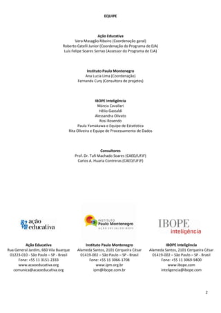 2
EQUIPE
Ação Educativa
Vera Masagão Ribeiro (Coordenação geral)
Roberto Catelli Junior (Coordenação do Programa de EJA)
Luis Felipe Soares Serrao (Assessor do Programa de EJA)
Instituto Paulo Montenegro
Ana Lucia Lima (Coordenação)
Fernanda Cury (Consultora de projetos)
IBOPE Inteligência
Márcia Cavallari
Hélio Gastaldi
Alessandra Olivato
Rosi Rosendo
Paula Yamakawa e Equipe de Estatística
Rita Oliveira e Equipe de Processamento de Dados
Consultores
Prof. Dr. Tufi Machado Soares (CAED/UFJF)
Carlos A. Huaria Contreras (CAED/UFJF)
Ação Educativa
Rua General Jardim, 660 Vila Buarque
01223-010 - São Paulo – SP - Brasil
Fone: +55 11 3151-2333
www.acaoeducativa.org
comunica@acaoeducativa.org
Instituto Paulo Montenegro
Alameda Santos, 2101 Cerqueira César
01419-002 – São Paulo – SP - Brasil
Fone: +55 11 3066-1708
www.ipm.org.br
ipm@ibope.com.br
IBOPE Inteligência
Alameda Santos, 2101 Cerqueira César
01419-002 – São Paulo – SP - Brasil
Fone: +55 11 3069-9400
www.ibope.com
inteligencia@ibope.com
 