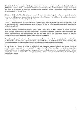 3
O Instituto Paulo Montenegro e a ONG Ação Educativa – parceiros na criação e implementação do Indicador de
Alfabetismo Funcional (Inaf) – apresentam as análises e interpretações dos resultados da mais recente mensuração
dos níveis de alfabetismo da população adulta brasileira. Para essa edição, o período de campo ocorreu entre
dezembro de 2011 e abril de 2012.
Criado em 2001, o Inaf Brasil é realizado por meio de entrevista e teste cognitivo aplicado a partir de amostra
nacional de 2000 pessoas representativa de brasileiros e brasileiras entre 15 e 64 anos de idade, residentes em
zonas urbanas e rurais de todas as regiões do país.
Em 2011, completam-se dez anos desde a primeira edição do Inaf, sendo esta uma oportunidade para refletir sobre
os avanços ocorridos e as demandas que ainda persistem no que se refere ao desenvolvimento dos níveis de
alfabetismo no Brasil.
Avaliações em larga escala do desempenho escolar como a Prova Brasil, o ENEM e outros de âmbito estadual e
municipal vêm alimentando o debate público sobre a qualidade dos sistemas de ensino. Muitas iniciativas, em
âmbito governamental e não-governamental, têm sido postas em marcha para transformar o direito de acesso à
escola no efetivo direito a aprender, na escola e ao longo de toda a vida.
Para além dos dados educacionais, o descompasso entre a oferta e a demanda de postos de trabalho qualificados e
as dificuldades para alavancar a produtividade e a competitividade do produto brasileiro num mercado global
reconfirmam a necessidade de priorizar a educação como projeto de nação e direito do cidadão.
O Inaf Brasil, ao retratar os níveis de alfabetismo da população brasileira adulta, traz dados inéditos e
complementares que evidenciam a necessidade de implementar e fortalecer estratégias que combinem as políticas
públicas e iniciativas da sociedade civil que assegurem a incorporação de crescentes parcelas de brasileiros à cultura
letrada, à sociedade da informação, à participação social e política e ao leque de oportunidades de trabalho digno,
responsável e criativo.
 