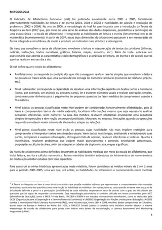 4
METODOLOGIA
O Indicador de Alfabetismo Funcional (Inaf) foi publicado anualmente entre 2001 e 2005, focalizando
alternadamente habilidades de leitura e de escrita (2001, 2003 e 2005) e habilidades de cálculo e resolução de
problemas (2002 e 2004). No ano de 2006, a metodologia do Inaf foi aperfeiçoada com a introdução da Teoria da
Resposta ao Item (TRI)1
que, por meio de uma série de análises dos dados disponíveis, possibilitou a construção de
uma escala única – a escala de alfabetismo – integrando as habilidades de leitura e escrita (letramento) com as de
matemática (numeramento). A partir de 2007, essas duas dimensões do alfabetismo passaram a ser mensuradas de
forma integrada e simultânea, de modo a produzir um indicador mais sintético e abrangente.
Os itens que compõem o teste de alfabetismo envolvem a leitura e interpretação de textos do cotidiano (bilhetes,
notícias, instruções, textos narrativos, gráficos, tabelas, mapas, anúncios, etc.). Além do teste, aplica-se um
questionário que aborda as características sócio demográficas e as práticas de leitura, de escrita e de cálculo que os
sujeitos realizam em seu dia a dia.
O Inaf define quatro níveis de alfabetismo:
Analfabetismo: corresponde à condição dos que não conseguem realizar tarefas simples que envolvem a leitura
de palavras e frases ainda que uma parcela destes consiga ler números familiares (números de telefone, preços,
etc.).
Nível rudimentar: corresponde à capacidade de localizar uma informação explícita em textos curtos e familiares
(como, por exemplo, um anúncio ou pequena carta), ler e escrever números usuais e realizar operações simples,
como manusear dinheiro para o pagamento de pequenas quantias ou fazer medidas de comprimento usando a
fita métrica.
Nível básico: as pessoas classificadas neste nível podem ser consideradas funcionalmente alfabetizadas, pois já
leem e compreendem textos de média extensão, localizam informações mesmo que seja necessário realizar
pequenas inferências, leem números na casa dos milhões, resolvem problemas envolvendo uma sequência
simples de operações e têm noção de proporcionalidade. Mostram, no entanto, limitações quando as operações
requeridas envolvem maior número de elementos, etapas ou relações.
Nível pleno: classificadas neste nível estão as pessoas cujas habilidades não mais impõem restrições para
compreender e interpretar textos em situações usuais: leem textos mais longos, analisando e relacionando suas
partes, comparam e avaliam informações, distinguem fato de opinião, realizam inferências e sínteses. Quanto à
matemática, resolvem problemas que exigem maior planejamento e controle, envolvendo percentuais,
proporções e cálculo de área, além de interpretar tabelas de dupla entrada, mapas e gráficos.
Os níveis de alfabetismo acima definidos descrevem as habilidades medidas por meio da escala de alfabetismo, que
inclui leitura, escrita e cálculo matemático. Foram mantidas também subescalas de letramento e de numeramento
de modo a possibilitar estudos com foco específico.
Para construir as séries históricas apresentadas neste relatório, foram consideras as médias móveis de 2 em 2 anos
para o período 2001-2005, uma vez que, até então, as habilidades de letramento e numeramento eram medidas
1
A Teoria da Resposta ao Item é uma técnica estatística que propõe modelos teóricos que representam o comportamento das respostas
atribuídas a cada uma das questões como uma função da habilidade do indivíduo. Em outras palavras, cada questão do teste tem seu grau de
dificuldade definido a priori e a pontuação (proficiência) de cada indivíduo respondente varia de acordo com o grau de dificuldade das
questões que foi capaz de responder corretamente. Essa metodologia psicométrica é também utilizada em testes promovidos pelo MEC
(Ministério da Educação), como o SAEB / Prova Brasil, ENCCEJA e ENEM e em estudos internacionais semelhantes, como os realizados pela
OCDE (Organização para a Cooperação e o Desenvolvimento Econômico) e UNESCO (Organização das Nações Unidas para a Educação). A OCDE
conduz o International Adult Litercacy Assessment (IALS), uma iniciativa que, entre 1994 e 1998, recolheu dados comparativos de 19 países,
quase todos na Europa e América do Norte. Em 2005, a UNESCO Canadá passou a conduzir uma iniciativa visando adaptar a mesma
metodologia de estudo do alfabetismo para países com índices mais baixos de escolarização, o Literacy Assessment and Monitoring
Programme (LAMP).
 