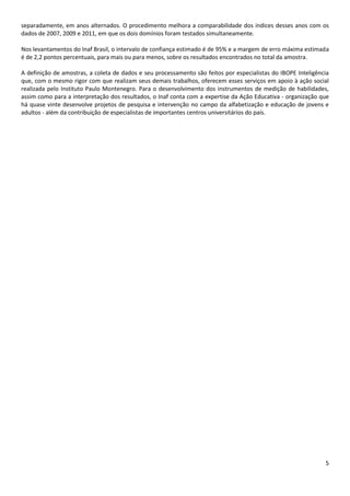 5
separadamente, em anos alternados. O procedimento melhora a comparabilidade dos índices desses anos com os
dados de 2007, 2009 e 2011, em que os dois domínios foram testados simultaneamente.
Nos levantamentos do Inaf Brasil, o intervalo de confiança estimado é de 95% e a margem de erro máxima estimada
é de 2,2 pontos percentuais, para mais ou para menos, sobre os resultados encontrados no total da amostra.
A definição de amostras, a coleta de dados e seu processamento são feitos por especialistas do IBOPE Inteligência
que, com o mesmo rigor com que realizam seus demais trabalhos, oferecem esses serviços em apoio à ação social
realizada pelo Instituto Paulo Montenegro. Para o desenvolvimento dos instrumentos de medição de habilidades,
assim como para a interpretação dos resultados, o Inaf conta com a expertise da Ação Educativa - organização que
há quase vinte desenvolve projetos de pesquisa e intervenção no campo da alfabetização e educação de jovens e
adultos - além da contribuição de especialistas de importantes centros universitários do país.
 
