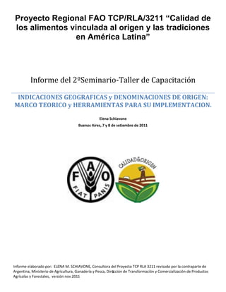 1
Proyecto Regional FAO TCP/RLA/3211 “Calidad de
los alimentos vinculada al origen y las tradiciones
en América Latina”
Informe del 2ºSeminario-Taller de Capacitación
INDICACIONES GEOGRAFICAS y DENOMINACIONES DE ORIGEN:
MARCO TEORICO y HERRAMIENTAS PARA SU IMPLEMENTACION.
Elena Schiavone
Buenos Aires, 7 y 8 de setiembre de 2011
Informe elaborado por: ELENA M. SCHIAVONE, Consultora del Proyecto TCP RLA 3211 revisado por la contraparte de
Argentina, Ministerio de Agricultura, Ganadería y Pesca, Dirección de Transformación y Comercialización de Productos
Agrícolas y Forestales, versión nov 2011
 
