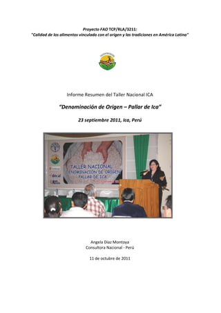Proyecto FAO TCP/RLA/3211:
"Calidad de los alimentos vinculada con el origen y las tradiciones en América Latina"
Informe Resumen del Taller Nacional ICA
“Denominación de Origen – Pallar de Ica”
23 septiembre 2011, Ica, Perú
Angela Díaz Montoya
Consultora Nacional - Perú
11 de octubre de 2011
 