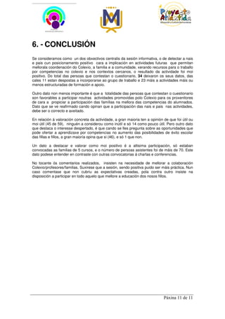 6. - CONCLUSIÓN
Se consideramos como un dos obxectivos centralis da sesión informativa, o de detectar a nais
e pais cun posicionamento positivo cara a implicación en actividades futuras que permitan
mellorala coordenación do Colexio, a familia e a comunidade, xerando recursos para o traballo
por competencias no colexio e nos contextos cercanos, o resultado da actividade foi moi
positivo. Do total das persoas que contestan o cuestionario, 34 deixaron os seus datos, das
cales 11 estan despostas a incorporarse ao grupo de traballo e 23 máis a actividades máis ou
menos estructuradas de formación e apoio.

Outro dato non menos importante é que a totalidade das persoas que contestan o cuestionario
son favorables a participar noutras actividades promovidas polo Colexio para os proxenitores
de cara a propiciar a participación das famílias na mellora das competencias do alumnados.
Dato que se ve reafirmado cando opinan que a participación das nais e pais nas actividades,
debe ser o correcto e axeitado.

En relación á valoración concreta da actividade, a gran maioria ten a opinión de que foi útil ou
moi útil (45 de 59), ninguén a considerou como inútil e só 14 como pouco útil. Pero outro dato
que destaca o interesse despertado, é que cando se lles pregunta sobre as oportunidades que
pode ofertar a aprendizaxe por competencias no aumento das posibilidades de éxito escolar
das fillas e fillos, a gran maioría opina que si (46), e só 1 que non.

Un dato a destacar e valorar como moi positivo é a altisima participación, só estaban
convocadas as familias de 5 cursos, e o número de persoas asistentes foi de máis de 70. Este
dato podese entender en contraste con outras convocatorias á charlas e conferencias.

No tocante ós comentarios realizados, insisten na necesidade de mellorar a colaboración
Colexio/profesores/familias. Suxirese que a sesión, sendo positiva puido ser máis práctica. Nun
caso comentase que non cubriu as expectativas creadas, pola contra outro insiste na
disposición a participar en todo aquelo que mellore a educación dos nosos fillos.




                                                                              Páxina 11 de 11
 