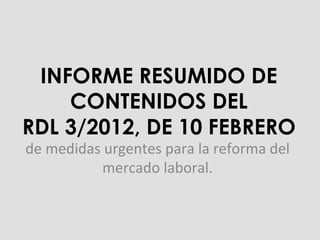 INFORME RESUMIDO DE
CONTENIDOS DEL
RDL 3/2012, DE 10 FEBRERO
de	
  medidas	
  urgentes	
  para	
  la	
  reforma	
  del	
  
mercado	
  laboral.	
  
 