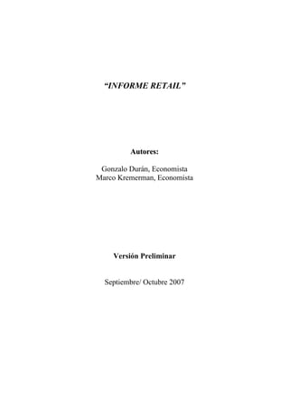 “INFORME RETAIL”




                             Autores:

                Gonzalo Durán, Economista
               Marco Kremerman, Economista

Informe Realizado para la División de Estudios, Dirección del Trabajo




                      Versión Preliminar


                  Septiembre/ Octubre 2007
 